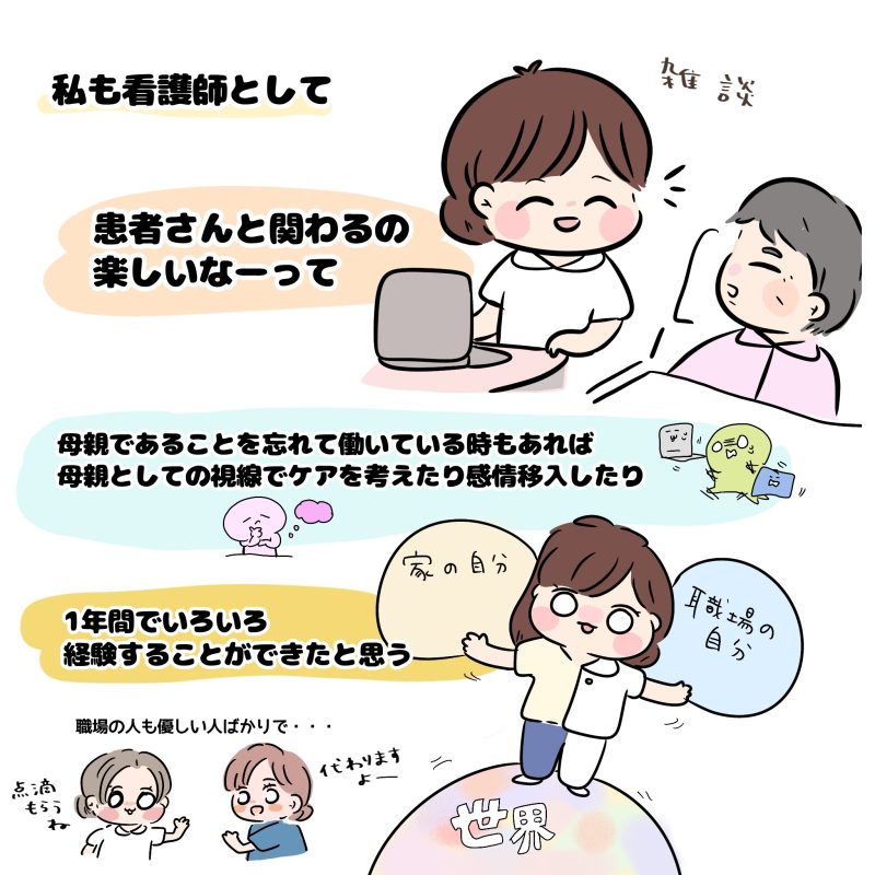 私も看護師として、患者さんと関わるの楽しいなーって。母親であることを忘れている時もあれば、母親としての視線で患者さんのケアを考えたり感情移入したり。1年でいろいろ経験できたと思う