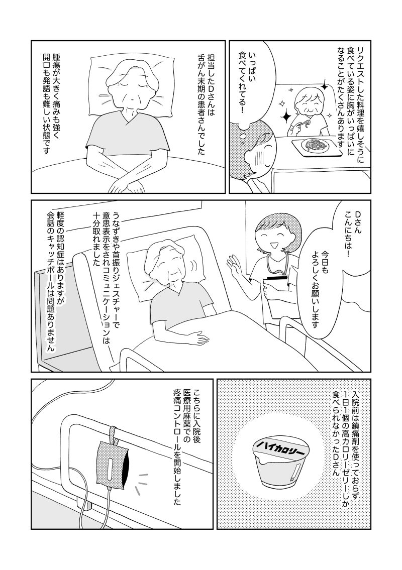 舌がん末期のDさんは、痛みと腫瘍の大きさから会話や食事が難しい状態だったが、うなずきや首振りで意思を伝えていた。 入院前はゼリー1個がやっとだったが、医療用麻薬で痛みをコントロールし、少しずつ食べられる量が増えていった。